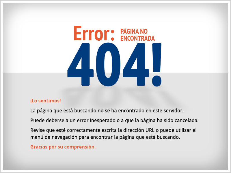 Error 404!: PÁGINA NO ENCONTRADA
                  ¡Lo sentimos!
                  La página que está buscando no se ha encontrado en este servidor.
                  Puede deberse a un error inesperado o a que la página ha sido cancelada.
                  Revise que esté correctamente escrita la dirección URL o puede utilizar el menú de navegación para encontrar la página que está buscando.
                  Gracias por su comprensión.